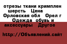 отрезы ткани кримплен шерсть › Цена ­ 200 - Орловская обл., Орел г. Одежда, обувь и аксессуары » Другое   